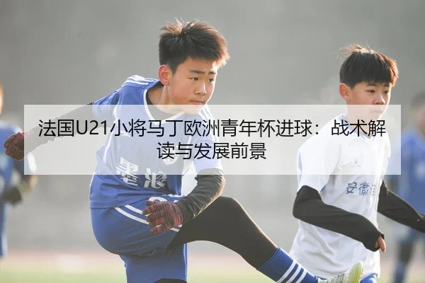 法国U21小将马丁欧洲青年杯进球：战术解读与发展前景